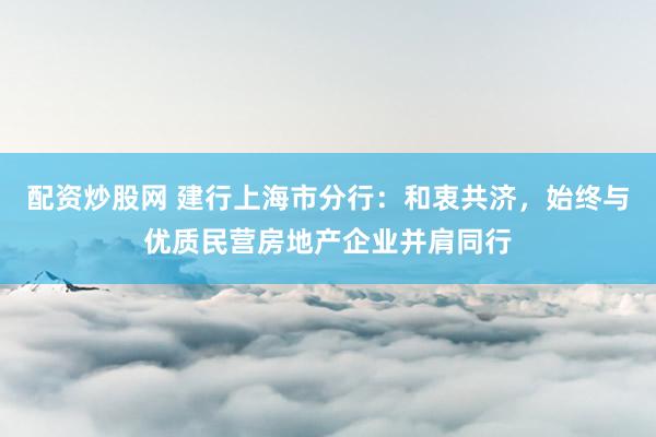 配资炒股网 建行上海市分行：和衷共济，始终与优质民营房地产企业并肩同行