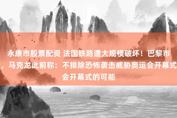 永康市股票配资 法国铁路遭大规模破坏！巴黎市长发声，马克龙此前称：不排除恐怖袭击威胁奥运会开幕式的可能