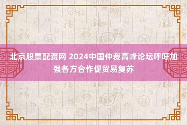 北京股票配资网 2024中国仲裁高峰论坛呼吁加强各方合作促贸易复苏