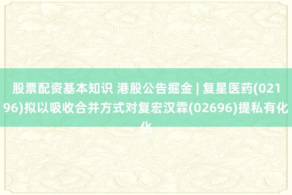 股票配资基本知识 港股公告掘金 | 复星医药(02196)拟以吸收合并方式对复宏汉霖(02696)提私有化