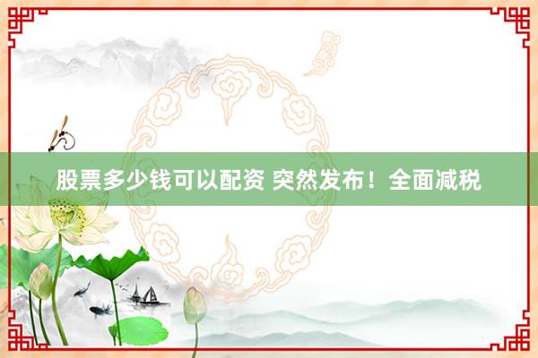 股票多少钱可以配资 突然发布！全面减税