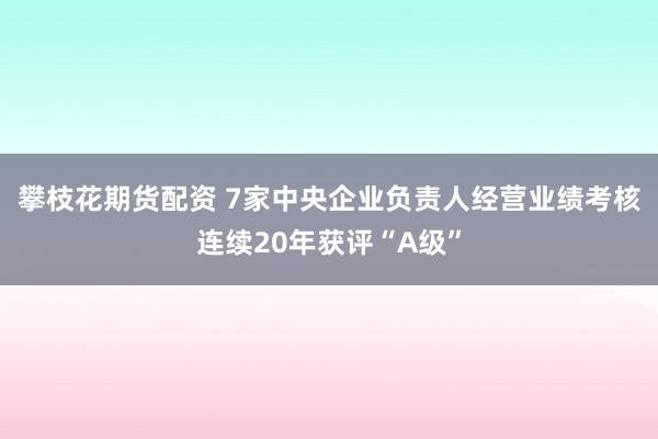 攀枝花期货配资 7家中央企业负责人经营业绩考核连续20年获评“A级”