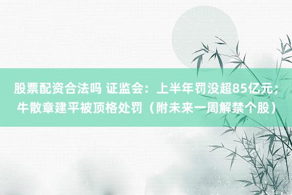 股票配资合法吗 证监会：上半年罚没超85亿元；牛散章建平被顶格处罚（附未来一周解禁个股）