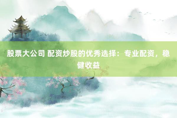 股票大公司 配资炒股的优秀选择：专业配资，稳健收益