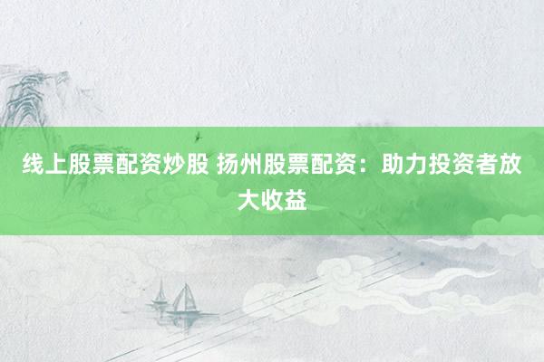 线上股票配资炒股 扬州股票配资：助力投资者放大收益