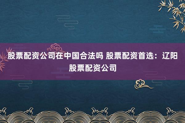 股票配资公司在中国合法吗 股票配资首选：辽阳股票配资公司