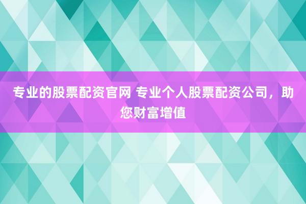 专业的股票配资官网 专业个人股票配资公司，助您财富增值