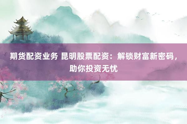 期货配资业务 昆明股票配资：解锁财富新密码，助你投资无忧
