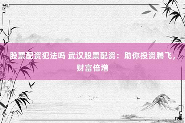 股票配资犯法吗 武汉股票配资：助你投资腾飞，财富倍增