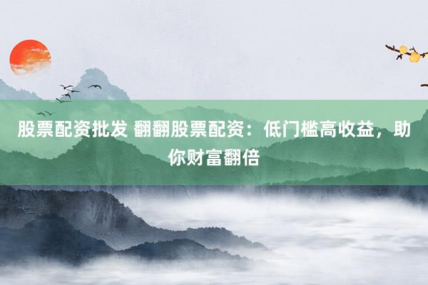 股票配资批发 翻翻股票配资：低门槛高收益，助你财富翻倍