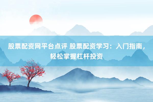 股票配资网平台点评 股票配资学习：入门指南，轻松掌握杠杆投资