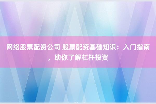 网络股票配资公司 股票配资基础知识：入门指南，助你了解杠杆投资