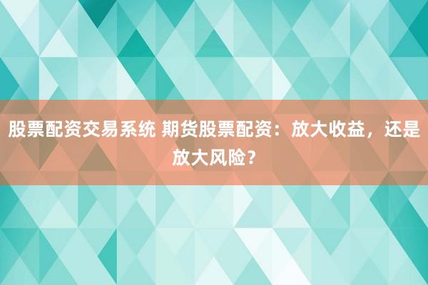 股票配资交易系统 期货股票配资：放大收益，还是放大风险？