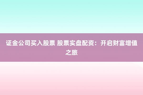 证金公司买入股票 股票实盘配资：开启财富增值之旅