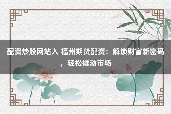 配资炒股网站入 福州期货配资：解锁财富新密码，轻松撬动市场