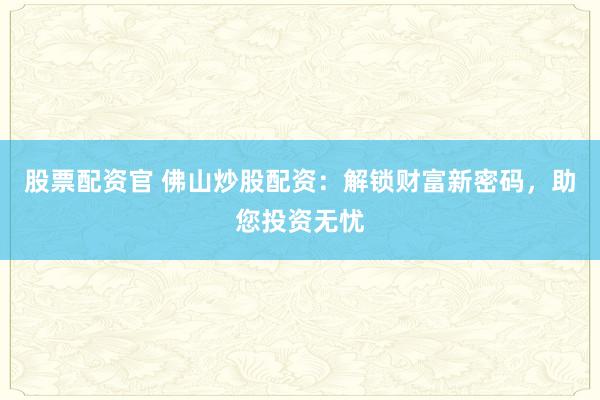 股票配资官 佛山炒股配资：解锁财富新密码，助您投资无忧