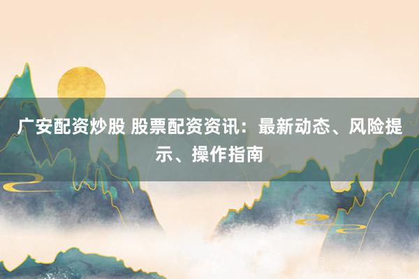 广安配资炒股 股票配资资讯：最新动态、风险提示、操作指南