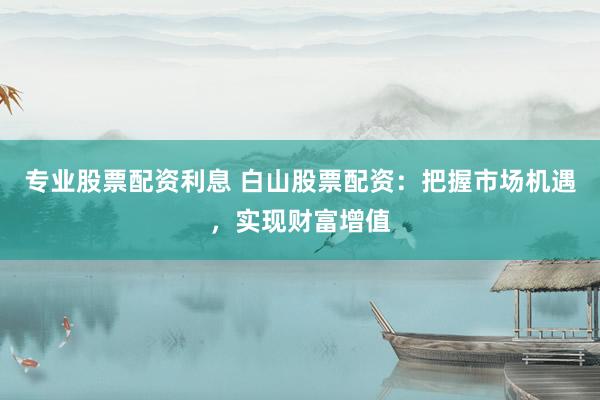 专业股票配资利息 白山股票配资：把握市场机遇，实现财富增值