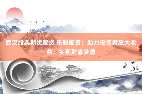 武汉股票期货配资 乐股配资：助力投资者放大收益，实现财富梦想