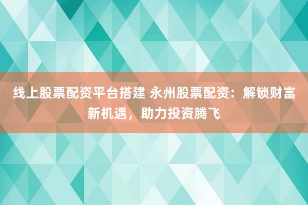 线上股票配资平台搭建 永州股票配资：解锁财富新机遇，助力投资腾飞