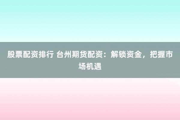股票配资排行 台州期货配资：解锁资金，把握市场机遇