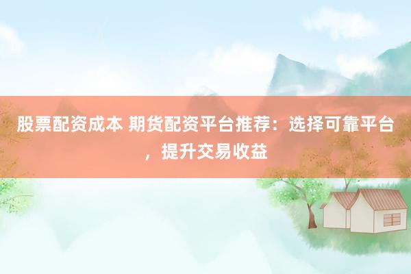 股票配资成本 期货配资平台推荐：选择可靠平台，提升交易收益