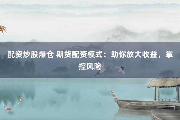 配资炒股爆仓 期货配资模式：助你放大收益，掌控风险