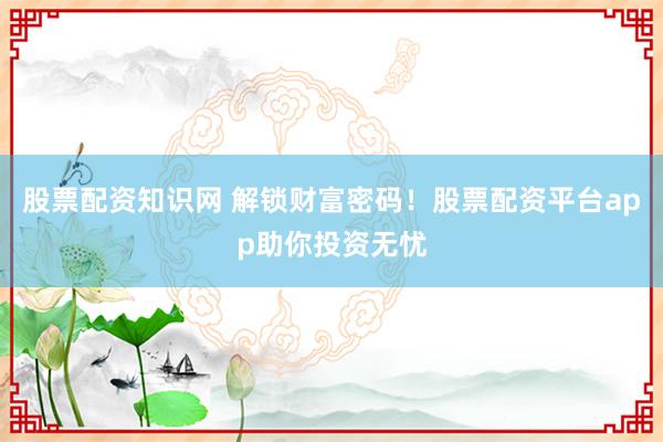 股票配资知识网 解锁财富密码！股票配资平台app助你投资无忧