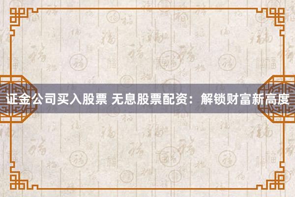 证金公司买入股票 无息股票配资：解锁财富新高度