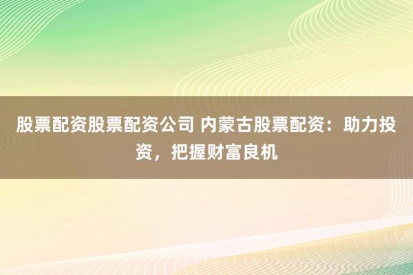 股票配资股票配资公司 内蒙古股票配资：助力投资，把握财富良机