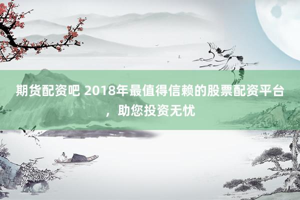 期货配资吧 2018年最值得信赖的股票配资平台，助您投资无忧