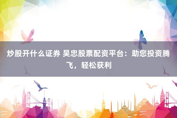 炒股开什么证券 吴忠股票配资平台：助您投资腾飞，轻松获利