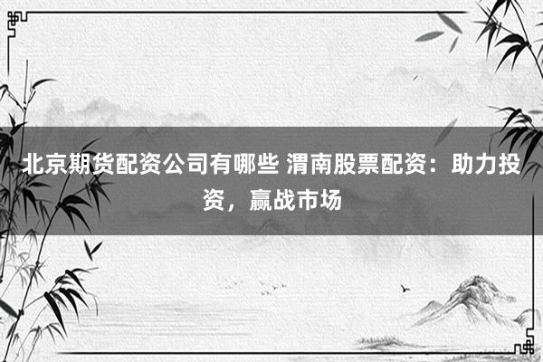北京期货配资公司有哪些 渭南股票配资：助力投资，赢战市场