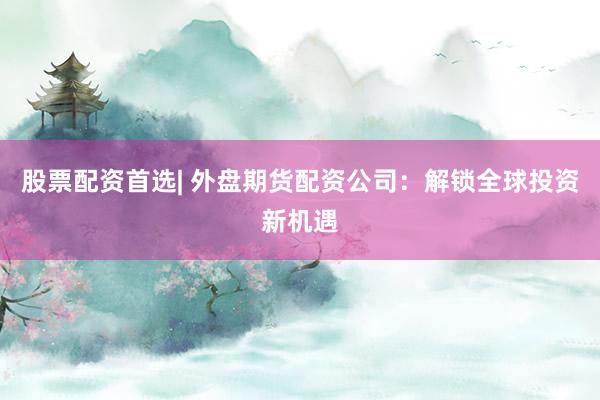 股票配资首选| 外盘期货配资公司：解锁全球投资新机遇