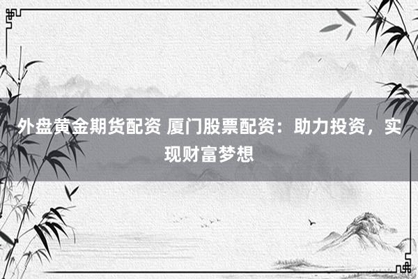 外盘黄金期货配资 厦门股票配资：助力投资，实现财富梦想
