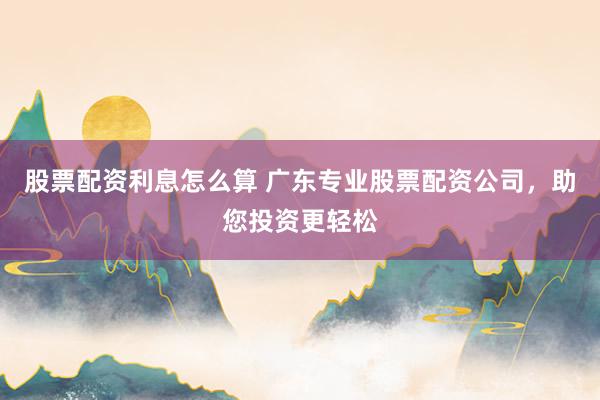股票配资利息怎么算 广东专业股票配资公司，助您投资更轻松