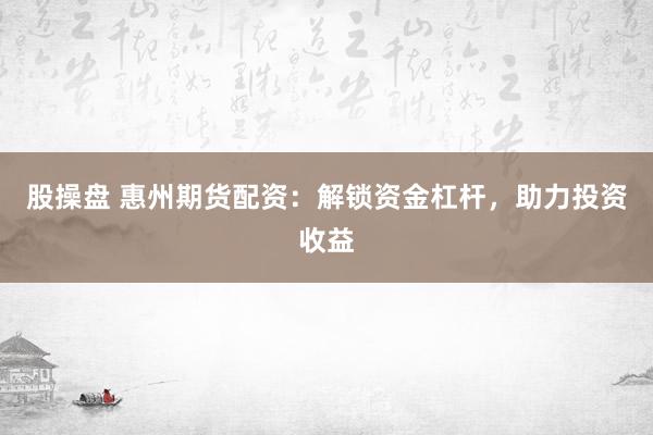 股操盘 惠州期货配资：解锁资金杠杆，助力投资收益
