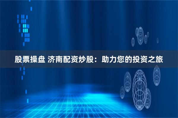 股票操盘 济南配资炒股：助力您的投资之旅