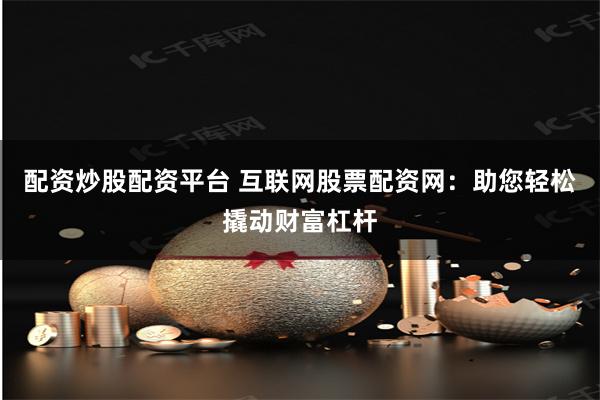 配资炒股配资平台 互联网股票配资网：助您轻松撬动财富杠杆