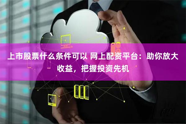 上市股票什么条件可以 网上配资平台：助你放大收益，把握投资先机