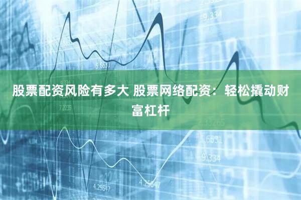 股票配资风险有多大 股票网络配资：轻松撬动财富杠杆