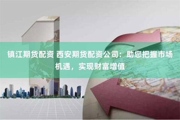 镇江期货配资 西安期货配资公司：助您把握市场机遇，实现财富增值