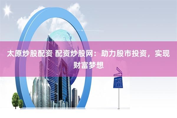 太原炒股配资 配资炒股网：助力股市投资，实现财富梦想