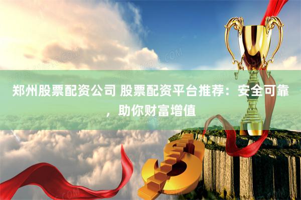 郑州股票配资公司 股票配资平台推荐：安全可靠，助你财富增值