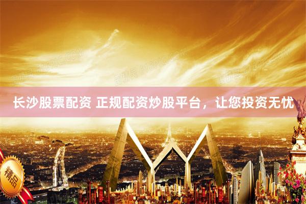 长沙股票配资 正规配资炒股平台，让您投资无忧