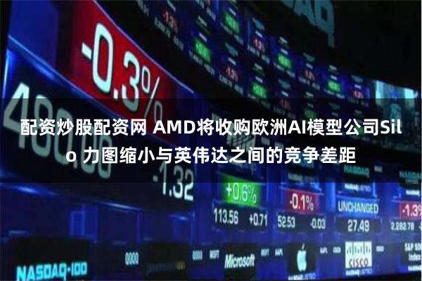 配资炒股配资网 AMD将收购欧洲AI模型公司Silo 力图缩小与英伟达之间的竞争差距