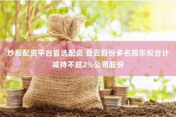炒股配资平台皆选配资 登云股份多名股东拟合计减持不超2%公司股份