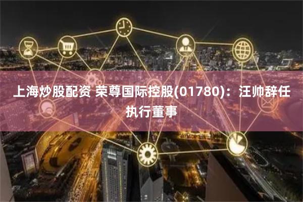 上海炒股配资 荣尊国际控股(01780)：汪帅辞任执行董事