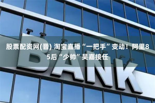 股票配资网(晋) 淘宝直播“一把手”变动！阿里85后“少帅”吴嘉接任
