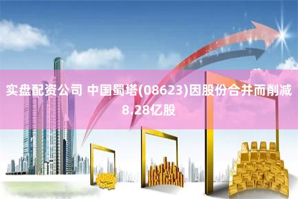实盘配资公司 中国蜀塔(08623)因股份合并而削减8.28亿股